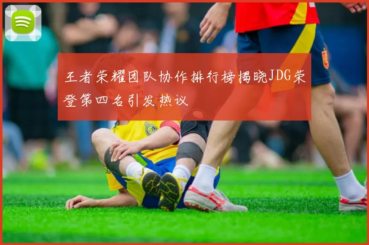 王者荣耀团队协作排行榜揭晓JDG荣登第四名引发热议