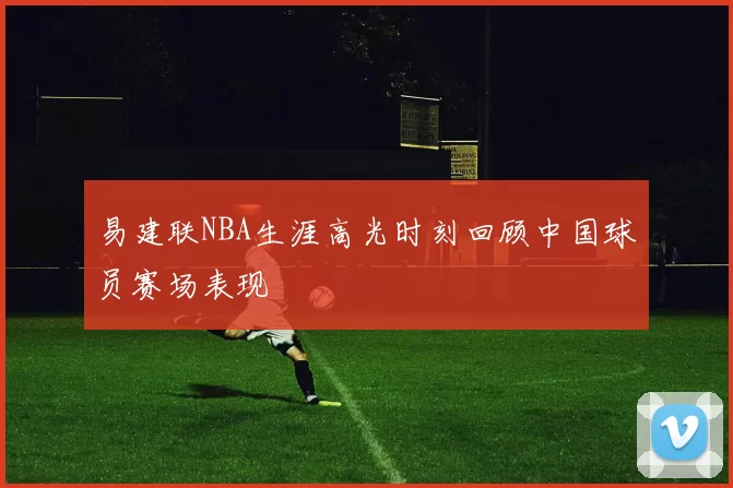 易建联NBA生涯高光时刻回顾中国球员赛场表现