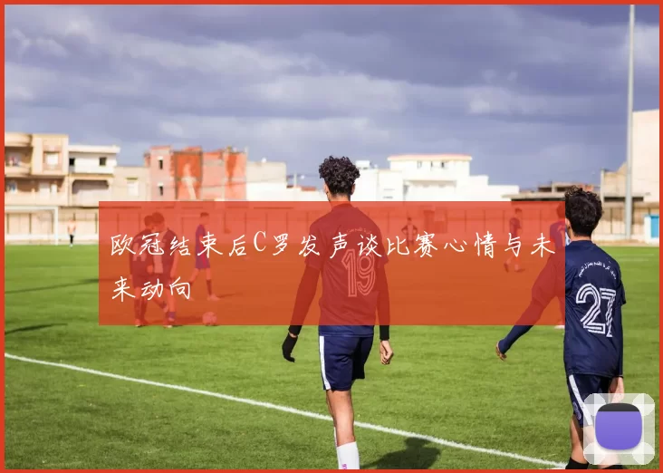 欧冠结束后C罗发声谈比赛心情与未来动向