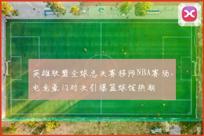 英雄联盟全球总决赛移师NBA赛场,电竞豪门对决引爆篮球馆热潮