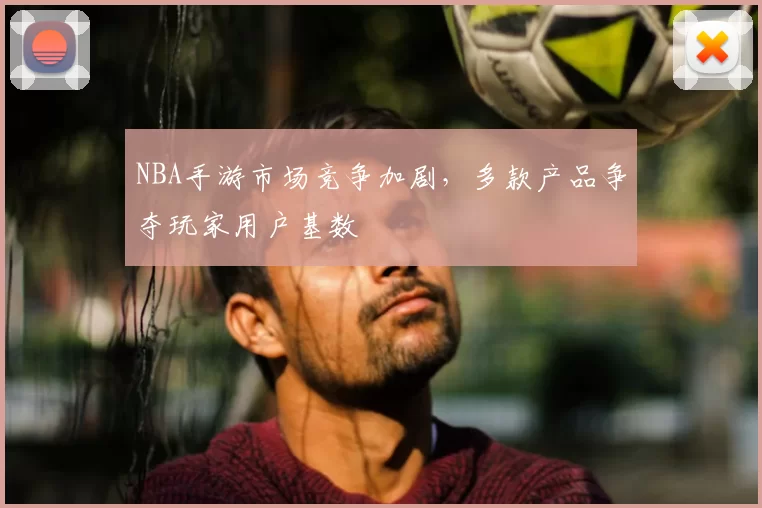 NBA手游市场竞争加剧,多款产品争夺玩家用户基数