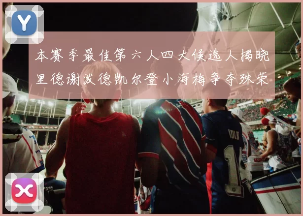 本赛季最佳第六人四大候选人揭晓里德谢泼德凯尔登小海梅争夺殊荣