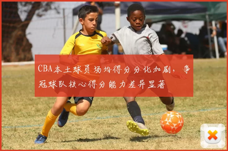 CBA本土球员场均得分分化加剧,争冠球队核心得分能力差异显著