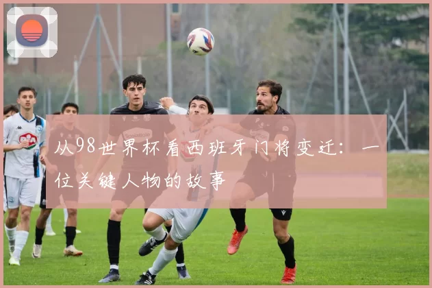 从98世界杯看西班牙门将变迁:一位关键人物的故事