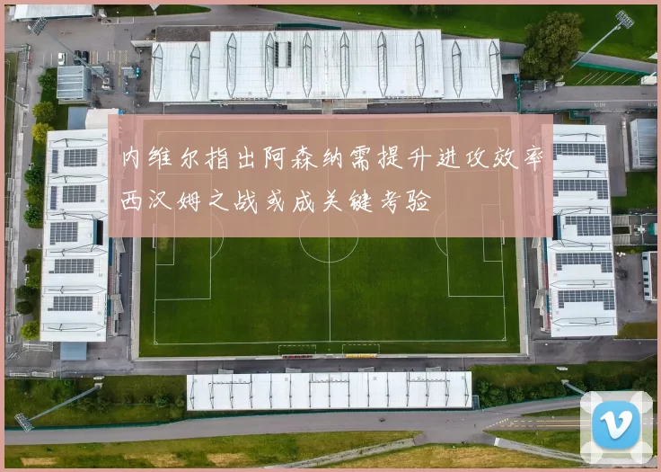 内维尔指出阿森纳需提升进攻效率西汉姆之战或成关键考验