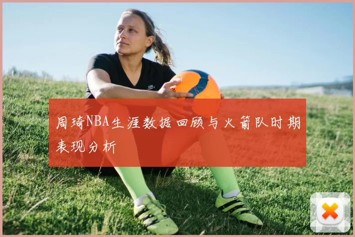 周琦NBA生涯数据回顾与火箭队时期表现分析