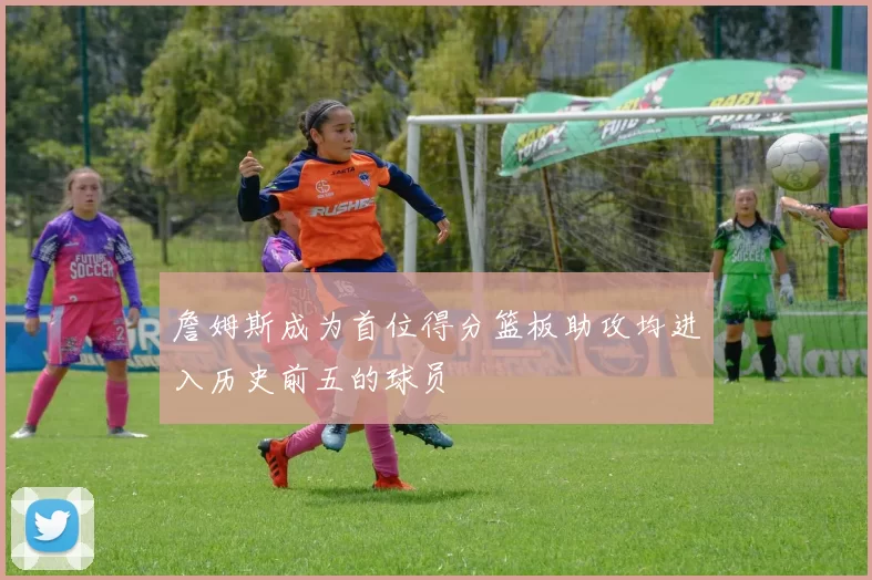 詹姆斯成为首位得分篮板助攻均进入历史前五的球员