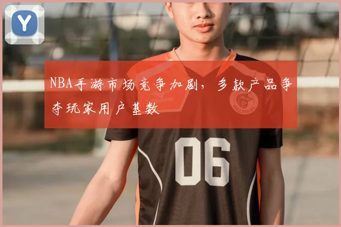 NBA手游市场竞争加剧,多款产品争夺玩家用户基数