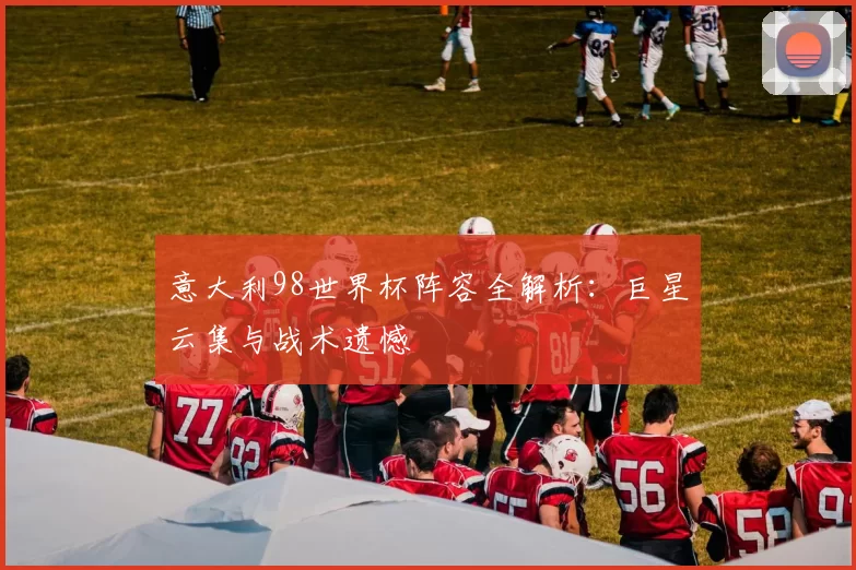 意大利98世界杯阵容全解析:巨星云集与战术遗憾