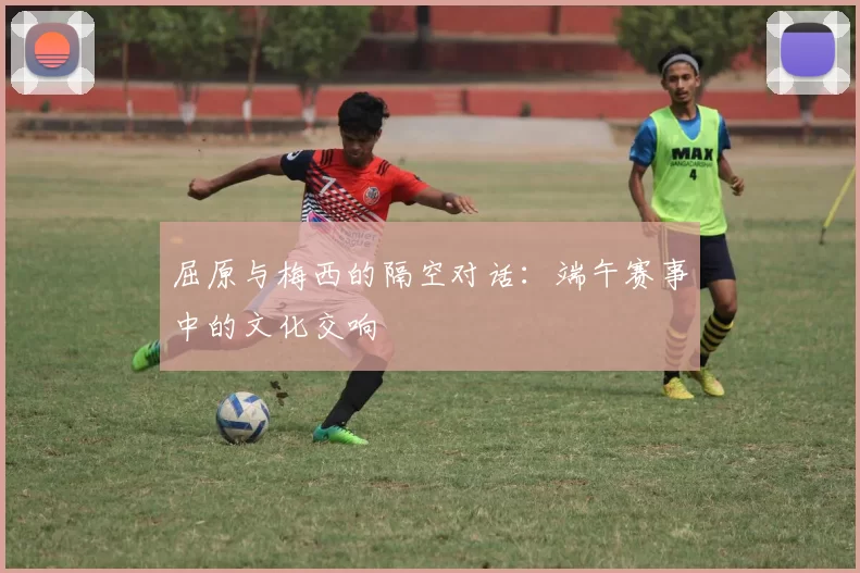 屈原与梅西的隔空对话：端午赛事中的文化交响